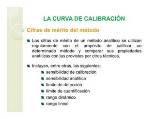 LA CURVA DE CALIBRACIÓN
Cifras de mérito del método
Las cifras de mérito de un método analítico se utilizan
regularmente con el propósito de calificar un
determinado método y comparar sus propiedades
analíticas con las provistas por otras técnicas.
Incluyen, entre otras, las siguientes:
sensibilidad de calibración
sensibilidad analítica
límite de detección
límite de cuantificación
rango dinámico
rango lineal
 
