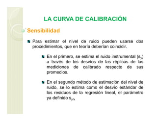 LA CURVA DE CALIBRACIÓN
Sensibilidad
Para estimar el nivel de ruido pueden usarse dos
procedimientos, que en teoría deberían coincidir.
En el primero, se estima el ruido instrumental (sy)
a través de los desvíos de las réplicas de las
mediciones de calibrado respecto de sus
promedios.
En el segundo método de estimación del nivel de
ruido, se lo estima como el desvío estándar de
los residuos de la regresión lineal, el parámetro
ya definido sy/x
 