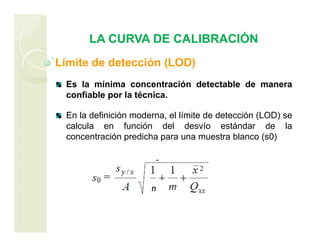 LA CURVA DE CALIBRACIÓN
Límite de detección (LOD)
Es la mínima concentración detectable de manera
confiable por la técnica.
En la definición moderna, el límite de detección (LOD) se
calcula en función del desvío estándar de la
concentración predicha para una muestra blanco (s0)
n
 