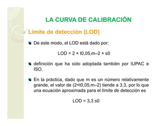 LA CURVA DE CALIBRACIÓN
Límite de detección (LOD)
De este modo, el LOD está dado por:
LOD = 2 × t0,05,m–2 × s0
definición que ha sido adoptada también por IUPAC e
ISO.
En la práctica, dado que m es un número relativamente
grande, el valor de (2×t0,05,m–2) tiende a 3,3, por lo que
una ecuación aproximada para el límite de detección es
LOD = 3,3 s0
 