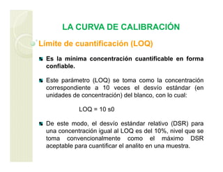 LA CURVA DE CALIBRACIÓN
Límite de cuantificación (LOQ)
Es la mínima concentración cuantificable en forma
confiable.
Este parámetro (LOQ) se toma como la concentración
correspondiente a 10 veces el desvío estándar (en
unidades de concentración) del blanco, con lo cual:
LOQ = 10 s0
De este modo, el desvío estándar relativo (DSR) para
una concentración igual al LOQ es del 10%, nivel que se
toma convencionalmente como el máximo DSR
aceptable para cuantificar el analito en una muestra.
 