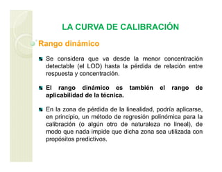 LA CURVA DE CALIBRACIÓN
Rango dinámico
Se considera que va desde la menor concentración
detectable (el LOD) hasta la pérdida de relación entre
respuesta y concentración.
El rango dinámico es también el rango de
aplicabilidad de la técnica.
En la zona de pérdida de la linealidad, podría aplicarse,
en principio, un método de regresión polinómica para la
calibración (o algún otro de naturaleza no lineal), de
modo que nada impide que dicha zona sea utilizada con
propósitos predictivos.
 