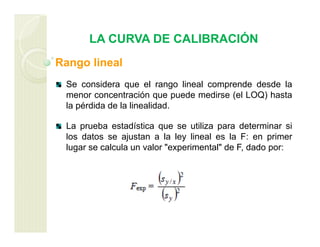 LA CURVA DE CALIBRACIÓN
Rango lineal
Se considera que el rango lineal comprende desde la
menor concentración que puede medirse (el LOQ) hasta
la pérdida de la linealidad.
La prueba estadística que se utiliza para determinar si
los datos se ajustan a la ley lineal es la F: en primer
lugar se calcula un valor "experimental" de F, dado por:
 