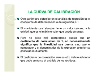 LA CURVA DE CALIBRACIÓN
Otro parámetro obtenido en el análisis de regresión es el
coeficiente de determinación o de regresión, R2.
El coeficiente casi siempre tiene un valor cercano a la
unidad, que es el máximo valor que puede alcanzar.
Pero no debe mal interpretarse puesto que un
coeficiente de correlación de 1, no necesariamente
significa que la linealidad sea buena, sino que el
numerador y el denominador de la expresión anterior se
cancelan mutuamente.
El coeficiente de correlación sólo es otro indicio adicional
que debe sumarse al análisis de los residuos.
 