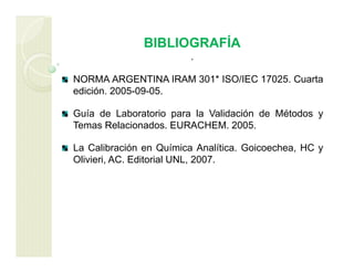 BIBLIOGRAFÍA
.
NORMA ARGENTINA IRAM 301* ISO/IEC 17025. Cuarta
edición. 2005-09-05.
Guía de Laboratorio para la Validación de Métodos y
Temas Relacionados. EURACHEM. 2005.
La Calibración en Química Analítica. Goicoechea, HC y
Olivieri, AC. Editorial UNL, 2007.
 