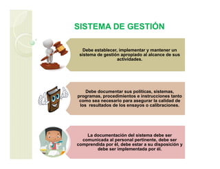 SISTEMA DE GESTIÓN
Debe establecer, implementar y mantener un
sistema de gestión apropiado al alcance de sus
actividades.
Debe documentar sus políticas, sistemas,
programas, procedimientos e instrucciones tanto
como sea necesario para asegurar la calidad de
los resultados de los ensayos o calibraciones.
La documentación del sistema debe ser
comunicada al personal pertinente, debe ser
comprendida por él, debe estar a su disposición y
debe ser implementada por él.
 