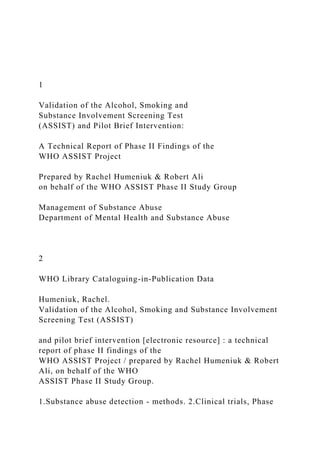 1
Validation of the Alcohol, Smoking and
Substance Involvement Screening Test
(ASSIST) and Pilot Brief Intervention:
A Technical Report of Phase II Findings of the
WHO ASSIST Project
Prepared by Rachel Humeniuk & Robert Ali
on behalf of the WHO ASSIST Phase II Study Group
Management of Substance Abuse
Department of Mental Health and Substance Abuse
2
WHO Library Cataloguing-in-Publication Data
Humeniuk, Rachel.
Validation of the Alcohol, Smoking and Substance Involvement
Screening Test (ASSIST)
and pilot brief intervention [electronic resource] : a technical
report of phase II findings of the
WHO ASSIST Project / prepared by Rachel Humeniuk & Robert
Ali, on behalf of the WHO
ASSIST Phase II Study Group.
1.Substance abuse detection - methods. 2.Clinical trials, Phase
 