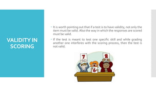 VALIDITY IN
SCORING
 It is worth pointing out that if a test is to have validity, not only the
item must be valid. Also the way in which the responses are scored
must be valid.
 If the test is meant to test one specific skill and while grading
another one interferes with the scoring process, then the test is
not valid.
 
