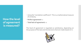 How the level
of agreement
is measured?
 Using the “correlation coefficient”. This is a mathematical measure
of similarity.
 Perfect agreement= 1
 Total lack of agreement= 0
The level of agreement is regarded as satisfactory, depending on
the purpose of the test and the decisions that are made based on it.
 
