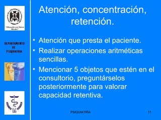 Atención, concentración, retención. Atención que presta el paciente. Realizar operaciones aritméticas sencillas. Mencionar 5 objetos que estén en el consultorio, preguntárselos posteriormente para valorar capacidad retentiva. 