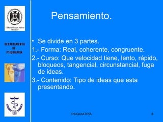 Pensamiento. Se divide en 3 partes. 1.- Forma: Real, coherente, congruente. 2.- Curso: Que velocidad tiene, lento, rápido, bloqueos, tangencial, circunstancial, fuga de ideas. 3.- Contenido: Tipo de ideas que esta presentando. 