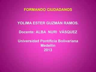FORMANDO CIUDADANOS
YOLIMA ESTER GUZMÁN RAMOS.
Docente: ALBA NURI VÁSQUEZ
Universidad Pontificia Bolivariana
Medellín
2013
 