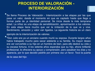 PROCESO DE VALORACIÓN -
INTERIORIZACIÓN
Se llama Proceso de Valoración - Interiorización a las etapas por las que
pasa un valor, desde el momento en que es captado hasta que llega a
formar parte de ¡a identidad personal. Se inicia desde la más temprana
edad. La niñez es una etapa de sensibilización, aproximación a los valores.
En esta etapa tiene mucho que ver la imitación de lo que ve y vive.
Sentimiento, emoción y valor van ligados. La siguiente historia es un claro
ejemplo de la interiorización de valores:
"Don Julio era ya un anciano cuando murió su esposa. Durante largos años
había trabajado mucho para sacar adelante a su familia. Su mayor deseo
era ver convertido a su hijo en un hombre de bien, para ello dedicó su vida y
su escasa fortuna. A los setenta años esperaba que su hijo, ahora brillante
profesional, le ofreciera su apoyo y comprensión, pero pasaban los días y no
aparecía, por lo que decidió pedirle por primera vez un favor. Tocó la puerta
de la casa del hijo:
 