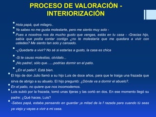 PROCESO DE VALORACIÓN -
INTERIORIZACIÓN
Hola papá, qué milagro..
Ya sabes no me gusta molestarte, pero me siento muy solo -
Pues a nosotros nos da mucho gusto que vengas, estás en tu casa - -Gracias hijo,
sabía que podía contar contigo ¿no te molestaría que me quedara a vivir con
ustedes? Me siento tan solo y cansado.
-¿Quedarte a vivir? No sé si estarías a gusto, la casa es chica
-Si te causo molestias, olvídalo...
¡No padre!, sólo que…...podrías dormir en el patio.
¿En el patio?. Está bien.
El hijo de don Julio llamó a su hijo Luis de doce años, para que le traiga una frazada que
sirva de abrigo a su abuelo. El hijo preguntó: ¿Dónde va a dormir el abuelo?.
En el patio, no quiere que nos incomodemos.
Luis subió por la frazada, tomó unas tijeras y las cortó en dos. En ese momento llegó su
padre: ¿Qué haces, Luis?
-Sabes papá, estaba pensando en guardar ¡a mitad de la f razada para cuando tú seas
ya viejo y vayas a vivir a mi casa.
 