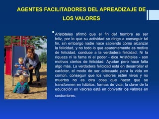 AGENTES FACILITADORES DEL APREADIZAJE DE
LOS VALORES
Aristóteles afirmó que el fin de! hombre es ser
feliz, por lo que su actividad se dirige a conseguir tal
fin, sin embargo nadie nace sabiendo cómo alcanzar
la felicidad, y no todo lo que aparentemente es motivo
de felicidad, conduce a la verdadera felicidad. Ni la
riqueza ni la fama ni el poder - dice Aristóteles - son
motivos ciertos de felicidad. Ayudan pero hace falta
algo más. La verdadera felicidad está en desarrollar el
carácter, el modo de ser adecuado para la vida en
común, conseguir que los valores estén vivos y no
muertos no es otra cosa que hacer que se
transformen en hábitos, formas de vida, la clave de la
educación en valores está en convertir los valores en
costumbres.
 