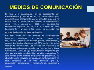 MEDIOS DE COMUNICACIÓN
El niño y el adolescente, en su crecimiento van
socializándose y estructurando una personalidad para
desenvolverse eficazmente en la sociedad que les ha
tocado vivir. A través de los medios de comunicación
como refiere Vaucheret (1998), los adolescentes
encuentran espacios en los que lo público se hace
transparente y gracias a los cuales se aprenden los
muchos hechos elementales de la cultura.
No cabe duda que los medios de comunicación
informan, entretienen y forman modos de
ser, valores, ideales; promueven gustos, costumbres y
modas. Se dedica alrededor del 20% de la vida a los
medios de comunicación. Los jóvenes ven televisión y es
poco lo que se hace para que la vean con sentido crítico y
constructivo. Como se dijo anteriormente, los padres, por
diversas ocupaciones, descuidan su labor orientadora. Es
aquí donde debe hacerse una labor de prevención, no
obstante, es la televisión el fenómeno contemporáneo de
más incidencia en la vida humana, por su
penetración, socialización y transmisión de ideologías y
valores.
 