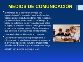 MEDIOS DE COMUNICACIÓN
El mensaje de la televisión provoca una
hiperestimulación sensorial que transforma los
hábitos perceptivos, haciéndonos más receptivos
y menos activos, abandonando por ejemplo el
hábito de la lectura. Se privilegia la magia sobre
la lógica, la emoción sobre la razón, potenciando
el mundo de las apariencias. Existe la creencia
que sólo vale lo que aparece .en la pantalla;
induciendo desmedidamente al consumo.
Una forma de consumo es precisamente la
información. La televisión es como un espejo de
la diversidad personal, cultural y grupal de los
televidentes. Ello hace que lo que se mira tenga
relación con quienes la miran o leen.
 