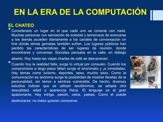 EN LA ERA DE LA COMPUTACIÓN
EL CHATEO
Considerado un lugar en el que cada uno se conecte con nada.
Muchas personas con sensación de soledad y temerosos de acercarse
a los demás acceden diariamente a los canales de conversación on
líne donde almas gemelas también sufren. Los lugares públicos han
perdido las características de ser lugares de reunión, donde
encontrarse y conversar. Sócrates pensaba en la calle, en diálogo
abierto. Hoy hasta las viejas charlas de café se desvanecen.
Cuando hoy la realidad falla, surge lo virtual por consuelo. Cuando los
compromisos a largo plazo fallan surge el anonimato y ¡a inmediatez.
Hay temas como turismo, deportes, sexo, mucho sexo. Como la
comunicación es anónima surge la posibilidad de mostrar facetas de la
personalidad, sin temor a sentirse vulnerable. De hecho, diversos
estudios indican que se utilizan seudónimos, se adopta otra
sexualidad, edad o apariencia física. El lenguaje es el gran
apasionante. Hay intriga, pasión, celos, peleas. Como el puede
destrozarse: no todos quieren conocerse.
 
