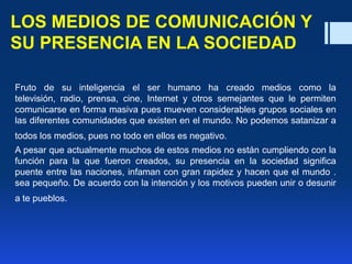 LOS MEDIOS DE COMUNICACIÓN Y
SU PRESENCIA EN LA SOCIEDAD
Fruto de su inteligencia el ser humano ha creado medios como la
televisión, radio, prensa, cine, Internet y otros semejantes que le permiten
comunicarse en forma masiva pues mueven considerables grupos sociales en
las diferentes comunidades que existen en el mundo. No podemos satanizar a
todos los medios, pues no todo en ellos es negativo.
A pesar que actualmente muchos de estos medios no están cumpliendo con la
función para la que fueron creados, su presencia en la sociedad significa
puente entre las naciones, infaman con gran rapidez y hacen que el mundo .
sea pequeño. De acuerdo con la intención y los motivos pueden unir o desunir
a te pueblos.
 