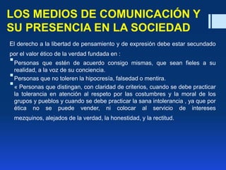LOS MEDIOS DE COMUNICACIÓN Y
SU PRESENCIA EN LA SOCIEDAD
El derecho a la libertad de pensamiento y de expresión debe estar secundado
por el valor ético de la verdad fundada en :
Personas que estén de acuerdo consigo mismas, que sean fieles a su
realidad, a la voz de su conciencia.
Personas que no toleren la hipocresía, falsedad o mentira.
« Personas que distingan, con claridad de criterios, cuando se debe practicar
la tolerancia en atención al respeto por las costumbres y la moral de los
grupos y pueblos y cuando se debe practicar la sana intolerancia , ya que por
ética no se puede vender, ni colocar al servicio de intereses
mezquinos, alejados de la verdad, la honestidad, y la rectitud.
 