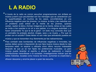 L A RADIO
 A través de la radio es común escuchar programaciones con énfasis en
música juvenil cuya peculiaridad son los mensajes que se caracterizan por
su superficialidad, en muchos de los casos, convirtiéndose en una
influencia negativa para los jóvenes. La música, la letra y las melodías son
un problema pues entran en la mente de los jóvenes, quienes
cantan, repiten la letra y forman imágenes en la mente, letras en las cuales
se incita a los oyentes a no oír a sus padres, ni a ninguna autoridad, y a
hacer únicamente "lo que le de la gana". Un éxito muy conocido dice que
un animalito ha probado alcohol, drogas, sexo y se muere, ¿ Por qué no
probar con el suicidio? Estas letras no son más que antivalores puestos en
música y que se transmiten muy libremente por las radioemisoras.
 Para combatir este bombardeo de influencias negativas e inmorales, los
padres deben poner a disposición de sus hijos buena música desde la más
temprana edad; no esperar a utilizarla como último recurso indeseable
después de que ya se han fijado las preferencias musicales. La gran
música puede levantar el espíritu a alturas de realización e inspirar
contribuciones maravillosas a la sociedad. Investigaciones indican que las
bellas melodías, tocadas como música de fondo, aumentan la creatividad y
ofrecen descanso y enorme placer a quien las escucha.
 
