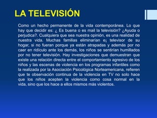 LA TELEVISIÓN
Como un hecho permanente de la vida contemporánea. Lo que
hay que decidir es: ¿ Es buena o es mail la televisión? ¿Ayuda o
perjudica?. Cualquiera que sea nuestra opinión, es una realidad de
nuestra vida. Muchas familias eliminarían e¡ televisor de su
hogar, si no fueran porque ya están atrapadas y además por no
caer en ridículo ante los demás, los niños se sentirían humillados
por no tener televisión. Hay investigaciones que demuestran que
existe una relación directa entre el comportamiento agresivo de los
niños y las escenas de violencia en los programas infantiles como
la realizada por la Asociación Psicológica Norteamericana, refieren
que te observación continua de la violencia en TV no solo hace
que los niños acepten la violencia como cosa normal en la
vida, sino que los hace a ellos mismos más violentos.
 