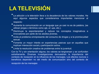 LA TELEVISIÓN
La adicción a la televisión lleva a la decadencia de los valores morales. He
aquí algunos aspectos que consideramos importantes mencionar al
respecto:
Aumenta la comunicación en un lenguaje que ya casi no es de palabra, (se
utilizan jergas o términos como ajá, uf, ups, etc.).
Disminuye la espontaneidad y reduce los conceptos imaginativos e
innovadores por parte de los adultos jóvenes.
Incita al problema omnipresente del consumo de drogas y a la promiscuidad
sexual.
Fomenta un mayor interés en experiencias pasivas que en aquellas que
implican interacción social y participación activa.
Limita la resolución creativa de problemas entre la juventud.
Con la TV y sin orientación alguna, los valores se tergiversan y se confunden
extrañamente. Diversas investigaciones demuestran la importancia del
contexto de recepción en la influencia de los mensajes. Los efectos nocivos o
beneficios dependen no del medio de comunicación sino del contexto de
recepción de los mensajes
 
