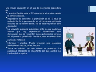 Una mayor educación en el uso de los medios dependerá
de:
 La actitud familiar ante la TV que marca a los niños desde
la primera infancia.
 Regulación del consumo: la prohibición de la TV lleva al
aislamiento de la persona de su microcosmos quedando
excluido de su entorno social. No se trata de prohibir sino
de regular.
 La televisión presenta publicidad, ante la cual podemos
afirmar que hay experiencias Interesantes que
demuestran que se recuerdan avisos publicitarios pero no
así el producto publicitario. Se debe tener en cuenta tres
puntos de reflexión:
 Intención y efectos. Puede provocar una respuesta
ambivalente: seduce, atrae, fascina.
 Venta de Valores. Ver qué valores se potencian. La
publicidad inteligente es importante por que cambia los
ideales de los sujetos
 