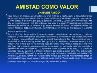 AMISTAD COMO VALOR
UN BUEN AMIGO
 Hace tiempo, en mi casa, aproximadamente a las 11:00 de la noche, recibí la llamada telefónica
de un buen amigo mío. Me dio mucho gusto su llamada y lo primero que me preguntó fue:
"¿cómo estás? Y sin saber por qué, le contesté: Muy solo. ¿Quieres que conversemos? Me
dijo. Le respondí que sí y me dijo: ¿Quieres que vaya a tu casa? Y respondí que sí. Colgó el
teléfono y en menos de 15 minutos él ya estaba tocando mi puerta. Yo empecé y hablé por
horas y horas, de todo, de mi trabajo, de mi familia, de mi novia, de mis deudas, y él, atento
siempre, me escuchó.
 Se nos hizo de día, yo estaba totalmente cansado mentalmente, me había hecho bien su
compañía y sobre todo que me escuchara, me apoyara y me hiciera ver mis errores, me sentía
muy a gusto, y cuando él notó que yo ya me encontraba mejor, me dijo: i Bueno me tengo que ir
a trabajar! Yo me sorprendí y le dije: Pero ¿por qué no me habías dicho que tenías que ir a
trabajar mira la hora que es, no dormiste nada, te quité tu tiempo toda la noche. El sonrió y me
dijo: i No hay problema, para eso estamos ¡os amigos!. Yo me sentía cada vez más feliz y
orgulloso de tener un amigo así. Lo acompañé hasta la puerta de mi casa.... Y cuando él
caminaba hacia su automóvil le grité desde lejos: i Oye amigo, y a todo esto, ¿Por qué llamaste
anoche tan tarde? Él regresó y me dijo en voz baja, i Es que te quería dar una noticia! Y le
pregunté: ¿Qué pasó? Él me dijo: Fui al doctor y me dijo que mis días están contados, tengo un
tumor cerebral, no se puede operar y sólo me queda esperar. Yo me quedé mudo. Él me sonrió
y me dijo: Que tengas un buen día amigo!. Se dio la vuelta y se fue.
 