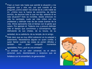  Pasó un buen rato hasta que asimilé la situación y me
pregunté una y otra vez, por qué cuando él me
preguntó ¿Cómo estás? me olvidé de él y sólo hablé de
mí. ¿Cómo tuvo la fuerza de sonreírme, de darme
ánimos, de decirme todo lo que me dijo, estando él en
esta situación? Esto es increíble, desde entonces mi
vida ha cambiado, suelo ser más crítico con mis
problemas y disfrutar más de las cosas buenas de la
vida. Ahora aprovecho más el tiempo con la gente que
quiero. Por ejemplo él. Todavía vive y procuro disfrutar
más eí tiempo que convivimos y conversarnos, sigo
disfrutando de sus chistes, de su locura, de su
seriedad, de su sabiduría, de su temple, de mi amigo.
 Está claro que es muy difícil sobrevivir en la soledad y
aislamiento. Necesitamos alguien en quien confiar, a
quien llamar cuando las cosas se ponen difíciles y
también con quien compartir momentos
agradables, Pero ¿qué es una amistad?,
 La amistad es un valor universal, es el afecto
personal, puro, desinteresado y recíproco que se
fortalece con la sinceridad y la generosidad.
 