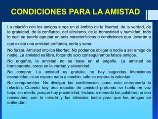 CONDICIONES PARA LA AMISTAD
La relación con los amigos surge en el ámbito de la libertad, de la verdad, de
la gratuidad, de la confianza, de! altruismo, de la honestidad y humildad; todo
lo cual se puede agrupar en seis características o condiciones que ¡levarán a
que exista una amistad profunda, sería y sana.
No forzar. Amistad implica libertad. No podemos obligar a nadie a ser amigo de
nadie. La amistad es libre, forzando solo conseguiremos falsos amigos.
No engañar, la amistad no se basa en el engaño. La amistad es
transparente, crece en la verdad y sinceridad.
No comprar. La amistad es gratuita, no hay segundas intenciones
escondidas, ni se espera nada a cambio, sólo se espera la voluntad.
No comprometer. No divulgar las confidencias, pues esto estropearía la
relación. Cuando hay una relación de amistad profunda se habla en voz
baja, sin miedo, porque hay proximidad. Incluso a menudo las palabras no son
necesarias, con la mirada y los silencios basta para que los amigos se
entiendan.
 