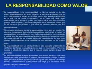 LA RESPONSABILIDAD COMO VALOR
 La responsabilidad (o la irresponsabilidad) es fácil de detectar en la vida
diaria, especialmente en su faceta negativa: la vemos en el plomero que no
hizo correctamente su trabajo, en el sastre que no llegó a entregar el pantalón
en el día que se había comprometido, en el joven que tiene bajas
calificaciones, en el arquitecto que no ha cumplido con el plan de construcción
para un nuevo proyecto, y en casos más graves en un funcionario público que
no ha hecho lo que prometió o que utiliza los recursos públicos para sus
propios intereses.
 Sin embargo, plantearse qué es la responsabilidad no es algo tan sencillo. Un
elemento indispensable dentro de la responsabilidad es el cumplir un deber. La
responsabilidad es una obligación, pero de forma voluntaria, es comprometerse
a realizar algo. La responsabilidad es la virtud o disposición habitual de asumir
las consecuencias de las propias decisiones, respondiendo de ellas ante
alguien. Responsabilidad es la capacidad de dar respuesta de los propios
actos.
 La responsabilidad tiene un efecto directo en otro concepto fundamental: la
confianza. Confiamos en aquellas personas que son responsables. Ponemos
nuestra fe y lealtad en aquellos que de manera estable cumplen lo que han
prometido.
 La responsabilidad es un signo de madurez, pues implica esfuerzo. En el caso
del plomero, tiene que tomarse la molestia de hacer bien su trabajo. El sastre
tiene que dejar de hacer aquella ocupación o gusto para terminar un encargo
laboral. La responsabilidad puede parecer una carga, y el no cumplir con lo
prometido origina consecuencias.
 