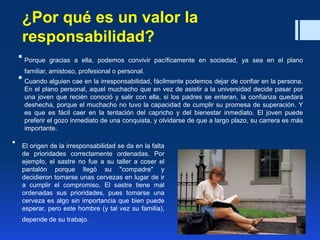 ¿Por qué es un valor la
responsabilidad?
 Porque gracias a ella, podemos convivir pacíficamente en sociedad, ya sea en el plano
familiar, amistoso, profesional o personal.
 Cuando alguien cae en la irresponsabilidad, fácilmente podemos dejar de confiar en la persona.
En el plano personal, aquel muchacho que en vez de asistir a la universidad decide pasar por
una joven que recién conoció y salir con ella, si los padres se enteran, la confianza quedará
deshecha, porque el muchacho no tuvo la capacidad de cumplir su promesa de superación. Y
es que es fácil caer en la tentación del capricho y del bienestar inmediato. El joven puede
preferir el gozo inmediato de una conquista, y olvidarse de que a largo plazo, su carrera es más
importante.
• El origen de la irresponsabilidad se da en la falta
de prioridades correctamente ordenadas. Por
ejemplo, el sastre no fue a su taller a coser el
pantalón porque llegó su "compadre" y
decidieron tomarse unas cervezas en lugar de ir
a cumplir el compromiso. El sastre tiene mal
ordenadas sus prioridades, pues tomarse una
cerveza es algo sin importancia que bien puede
esperar, pero este hombre (y tal vez su familia),
depende de su trabajo.
 