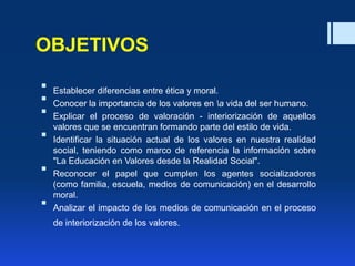OBJETIVOS
 Establecer diferencias entre ética y moral.
 Conocer la importancia de los valores en a vida del ser humano.
 Explicar el proceso de valoración - interiorización de aquellos
valores que se encuentran formando parte del estilo de vida.
 Identificar la situación actual de los valores en nuestra realidad
social, teniendo como marco de referencia la información sobre
"La Educación en Valores desde la Realidad Social".
 Reconocer el papel que cumplen los agentes socializadores
(como familia, escuela, medios de comunicación) en el desarrollo
moral.
 Analizar el impacto de los medios de comunicación en el proceso
de interiorización de los valores.
 