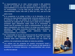  La responsabilidad es un valor, porque gracias a ella podemos
convivir en sociedad de una manera pacífica y equitativa. La
responsabilidad en su nivel más elemental es cumplir con lo que se
ha comprometido, o la ley hará que se cumpla. Pero hay una
responsabilidad mucho más sutil (y difícil de vivir), que es la del
plano moral.
 Si le prestamos a un amigo un libro y no lo devuelve, o si una
persona nos deja plantada esperándole, entonces perdemos la fe y
la confianza en ella. La pérdida de la confianza termina con las
relaciones de cualquier tipo: el chico que a pesar de sus múltiples
promesas sigue obteniendo malas notas en la universidad, el
marido que ha prometido no volver a emborracharse, el novio que
sigue coqueteando con otras chicas o el amigo que suele dejarnos
plantados. Todas estas conductas terminarán, tarde o temprano y
dependiendo de nuestra propia tolerancia hacia la
irresponsabilidad, con la relación.
 Ser responsable es asumir las consecuencias de nuestras acciones
y decisiones. Ser responsable también es tratar de que todos
nuestros actos sean realizados de acuerdo con una noción de
justicia y de cumplimiento del deber en todos los sentidos,
 Los valores son los cimientos de nuestra convivencia social y
persona!. La responsabilidad es un valor, porque de ella depende !a
estabilidad de nuestras relaciones. La responsabilidad vale, porque
es difícil de alanzar.
 