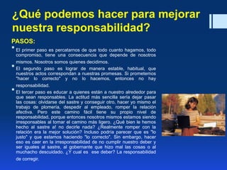 ¿Qué podemos hacer para mejorar
nuestra responsabilidad?
PASOS:
 El primer paso es percatarnos de que todo cuanto hagamos, todo
compromiso, tiene una consecuencia que depende de nosotros
mismos. Nosotros somos quienes decidimos.
 El segundo paso es lograr de manera estable, habitual, que
nuestros actos correspondan a nuestras promesas. Si prometemos
"hacer lo correcto" y no lo hacemos, entonces no hay
responsabilidad.
 El tercer paso es educar a quienes están a nuestro alrededor para
que sean responsables. La actitud más sencilla sería dejar pasar
las cosas: olvidarse del sastre y conseguir otro, hacer yo mismo el
trabajo de plomería, despedir al empleado, romper la relación
afectiva. Pero este camino fácil tiene su propio nivel de
responsabilidad, porque entonces nosotros mismos estamos siendo
irresponsables al tomar el camino más ligero. ¿Qué bien le hemos
hecho al sastre a! no decirle nada? ¿Realmente romper con la
relación era la mejor solución? Incluso podría parecer que es "lo
justo" y que estamos haciendo "lo correcto". Sin embargo, hacer
eso es caer en la irresponsabilidad de no cumplir nuestro deber y
ser iguales al sastre, al gobernante que hizo mal las cosas o al
muchacho descuidado. ¿Y cual es ese deber? La responsabilidad
de corregir.
 