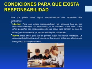 CONDICIONES PARA QUE EXISTA
RESPONSABILIDAD
Para que pueda darse alguna responsabilidad son necesarios dos
condiciones:
Libertad. Para que exista responsabilidad, las acciones han de ser
realizadas libremente. En este sentido, ni los animales, ni los locos, ni los
niños pequeños son responsables de sus actos pues carecen de uso de
razón (y el uso de razón es imprescindible para la libertad).
Norma, Debe existir para que se puedan juzgar los hechos realizados. La
responsabilidad implica rendir cuenta de Ios propios actos ante alguien que
ha regulado un comportamiento.
 