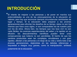 INTRODUCCIÓN
El intento de mejorar a las personas y de poner en marcha sus
potencialidades es una de las preocupaciones de la educación en
valores; pero hay que reconocer siempre circunstancias cambiantes de
lugar y tiempo, Si la educación debe preparar a las jóvenes
generaciones para afrontar los desafíos de su tiempo, éstos no son los
mismos que hace unos siglos, ni son comparables los de nuestro país
con los de otros. Ahora bien, los tiempos que nos toca vivir no son
nada fáciles, los avances espectaculares del saber y la rapidez en su
difusión; los descubrimientos científicos pueden tener unas
consecuencias que todavía no son percibidas. El hecho de que los
cambios producidos sean tan complejos, simultáneos y con gran
rapidez, afectan a las personas a lo largo de su vida y sobre todo a las
jóvenes generaciones, dejándolas sin las debidas referencias y
expuestas a riesgos muy graves, como la manipulación, antítesis
justamente de la educación.
 