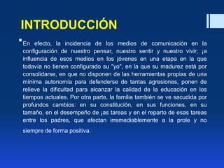 INTRODUCCIÓN
En efecto, la incidencia de los medios de comunicación en la
configuración de nuestro pensar, nuestro sentir y nuestro vivir; ¡a
influencia de esos medios en los jóvenes en una etapa en la que
todavía no tienen configurado su "yo", en la que su madurez está por
consolidarse, en que no disponen de las herramientas propias de una
mínima autonomía para defenderse de tantas agresiones, ponen de
relieve la dificultad para alcanzar la calidad de la educación en los
tiempos actuales. Por otra parte, la familia también se ve sacudida por
profundos cambios: en su constitución, en sus funciones, en su
tamaño, en el desempeño de ¡as tareas y en el reparto de esas tareas
entre los padres, que afectan irremediablemente a la prole y no
siempre de forma positiva.
 