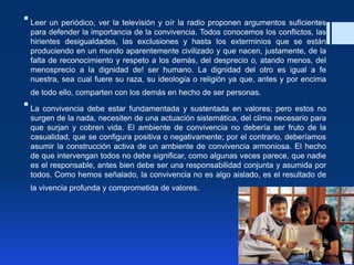 Leer un periódico, ver la televisión y oír la radio proponen argumentos suficientes
para defender la importancia de la convivencia. Todos conocemos los conflictos, las
hirientes desigualdades, las exclusiones y hasta los exterminios que se están
produciendo en un mundo aparentemente civilizado y que nacen, justamente, de la
falta de reconocimiento y respeto a los demás, del desprecio o, atando menos, del
menosprecio a la dignidad de! ser humano. La dignidad del otro es igual a fe
nuestra, sea cual fuere su raza, su ideología o religión ya que, antes y por encima
de todo ello, comparten con los demás en hecho de ser personas.
La convivencia debe estar fundamentada y sustentada en valores; pero estos no
surgen de la nada, necesiten de una actuación sistemática, del clima necesario para
que surjan y cobren vida. El ambiente de convivencia no debería ser fruto de la
casualidad, que se configura positiva o negativamente; por el contrario, deberíamos
asumir la construcción activa de un ambiente de convivencia armoniosa. El hecho
de que intervengan todos no debe significar, como algunas veces parece, que nadie
es el responsable, antes bien debe ser una responsabilidad conjunta y asumida por
todos. Como hemos señalado, la convivencia no es algo aislado, es el resultado de
la vivencia profunda y comprometida de valores.
 