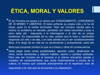 ÉTICA, MORAL Y VALORES
El ser humano se posee a si mismo por CONOCIMIENTO, CONCIENCIA
DE SÍ MISMO Y LIBERTAD. Él tiene enfrente su propia vida y la ha de
hacer, pues no la recibe terminada. Todo ser humano resulta para sí
mismo un problema no resuelto, percibido con cierta oscuridad y poco a
poco debe dar ' respuesta a la interrogante y al reto de su propia
existencia. Es responsable de su vida, puesto que la hace y haciéndola
responde con ella y de ella, y en este sentido es un ser constitutivamente
ético. A lo largo de su vida se va conduciendo y comportando, para ello
tiene que proyectar primero lo que va a hacer y obrar en consecuencia.
Debe elegir entre varias posibilidades, ejecutar actos, abstenerse de
otros, tomar decisiones y adquirir hábitos, asumir o cambiar actitudes.
Pero ese ser humano en el hacerse a sí mismo encuentra pautas o
modelos de comportamiento que recite históricamente a través de la
cultura, la misma que consiste precisamente en el repertorio total de
respuestas a la vida que se encuentra a su disposición.
 