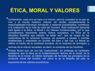 ÉTICA, MORAL Y VALORES
Ciertamente, cada uno se hace a sí mismo; pero la sociedad en la que se
vive y el mundo histórico cultural, sin olvidar completamente la
responsabilidad individual, brindando o restando posibilidades, contribuye
a la realización de la vida de cada ser humano. Esta realización personal
está ligada a la Ética, la Moral y los Valores fundamentales, por lo que
consideramos importante aclarar dichos conceptos. La Ética es la
disciplina filosófica que estudia "el deber ser", que se ocupa de las
costumbres de la conducta humana, de acuerdo a pautas o normas
establecidas y orientadas en función del bien y del mal. La Moral se
refiere al hecho de la conducta humana, es el conjunto de principios y
normas de la vida en sociedad, es decir, la conducta de los hombres.
Ambas tienen que ver con las "costumbres", sin embargo es necesario
establecer que la ética es la fundamentación teórica de la moral, es la
filosofía de la mora!, el intento teorizado de formular los principios de la
conducta moral del hombre, así como lo es la filosofía del arte, la
economía de los valores económicos.
 