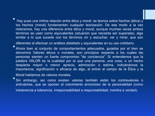  Hay pues una íntima relación entre ética y moral: se teoriza sobre hechos (ética) y
los hechos (moral) fundamentan cualquier teorización. De ese modo a la vez
reiteramos, hay una diferencia entre ética y moral, aunque muchas veces ambos
términos se usen como equivalentes (situación que necesita ser superada), algo
similar a lo que sucede con los términos oír y escuchar, ver y mirar, que son
diferentes al efectuar un análisis detallado y equivalentes en su uso cotidiano.
Ahora bien al conjunto de comportamientos adecuados, guiados por el bien se
denomina Valores éticos o morales, son principios respecto a los cuales las
personas sienten un fuerte compromiso "de conciencia". Si entendemos que la
palabra VALOR es la cualidad por la que una persona, una cosa, o un hecho
despierta mayor o menor aprecio, admiración o estima, indicándonos la
importancia, significación o eficacia de algo, al entrar al campo de la Ética y la
Moral hablamos de valores morales.
Sin embargo, así como existen valores también están los contravalores o
antivalores, que se oponen al crecimiento armonioso de la personalidad (como
intolerancia a tolerancia, irresponsabilidad a responsabilidad, mentira a verdad).
 