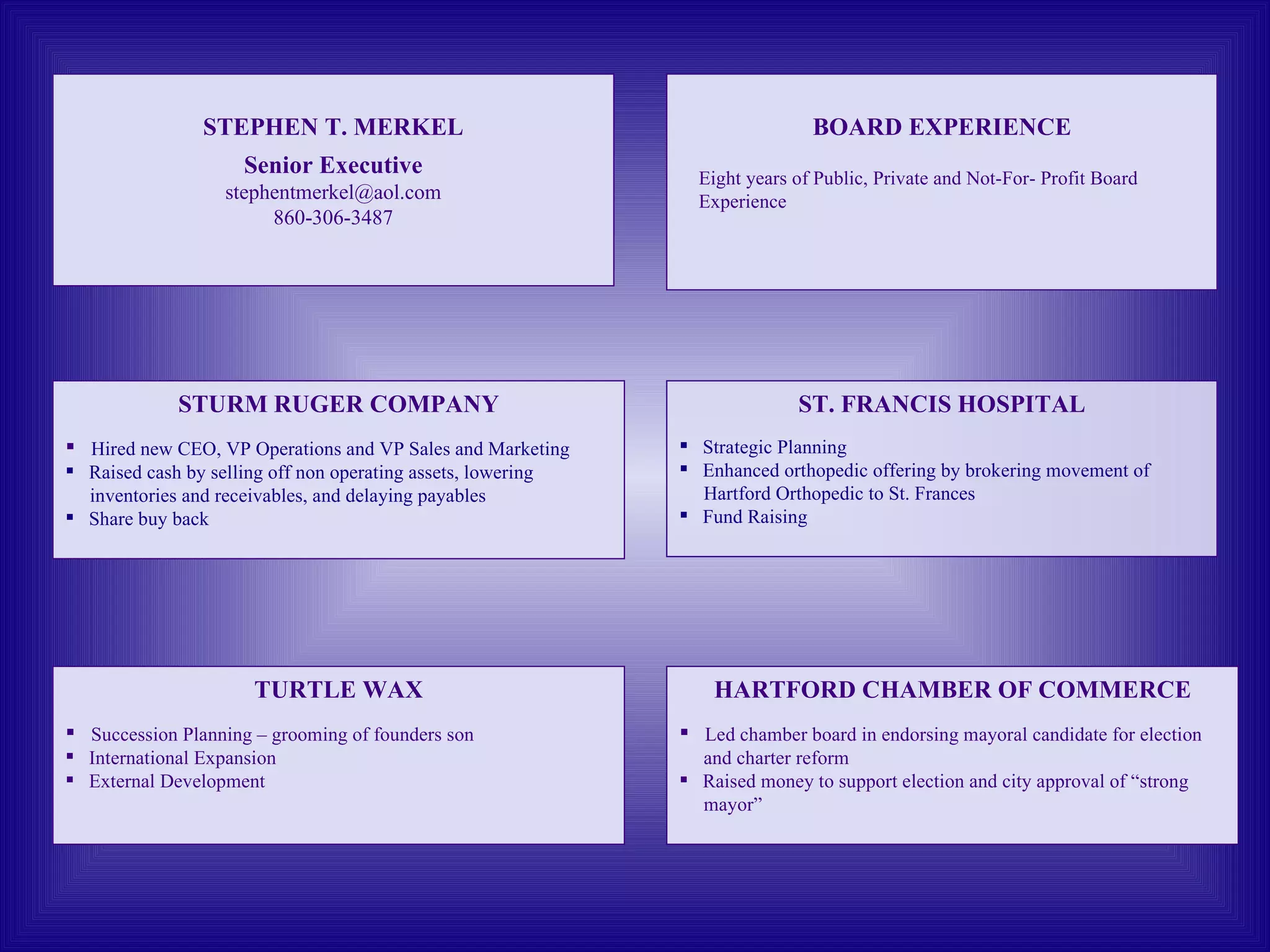 STEPHEN T. MERKEL Senior Executive [email_address] 860-306-3487 TURTLE WAX Succession Planning – grooming of founders son International Expansion  External Development ST. FRANCIS HOSPITAL Strategic Planning Enhanced orthopedic offering by brokering movement of  Hartford Orthopedic to St. Frances Fund Raising HARTFORD CHAMBER OF COMMERCE Led chamber board in endorsing mayoral candidate for election and charter reform  Raised money to support election and city approval of “strong mayor” STURM RUGER COMPANY Hired new CEO, VP Operations and VP Sales and Marketing Raised cash by selling off non operating assets, lowering  inventories and receivables, and delaying payables Share buy back  BOARD EXPERIENCE Eight years of Public, Private and Not-For- Profit Board Experience 
