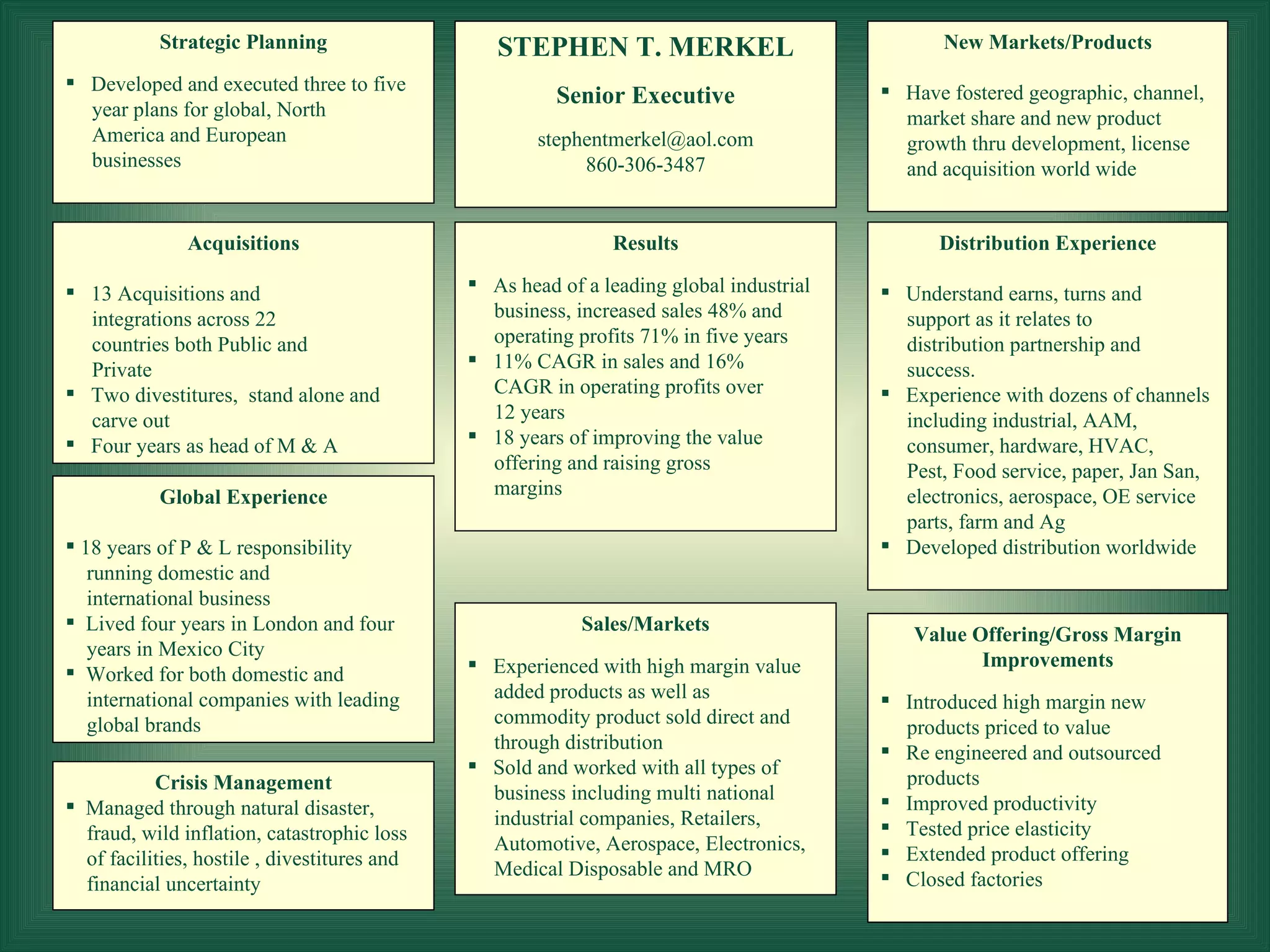 Global Experience 18 years of P & L responsibility running domestic and  international business  Lived four years in London and four years in Mexico City Worked for both domestic and international companies with leading  global brands Acquisitions 13 Acquisitions and integrations across 22 countries both Public and Private Two divestitures,  stand alone and carve out Four years as head of M & A  Distribution Experience Understand earns, turns and support as it relates to distribution partnership and success. Experience with dozens of channels including industrial, AAM, consumer, hardware, HVAC,  Pest, Food service, paper, Jan San, electronics, aerospace, OE service parts, farm and Ag Developed distribution worldwide New Markets/Products Have fostered geographic, channel, market share and new product  growth thru development, license and acquisition world wide Results As head of a leading global industrial business, increased sales 48% and  operating profits 71% in five years  11% CAGR in sales and 16% CAGR in operating profits over 12 years 18 years of improving the value offering and raising gross margins STEPHEN T. MERKEL Senior Executive [email_address] 860-306-3487 Strategic Planning Developed and executed three to five year plans for global, North  America and European businesses Value Offering/Gross Margin Improvements Introduced high margin new products priced to value Re engineered and outsourced products Improved productivity Tested price elasticity Extended product offering Closed factories Crisis Management Managed through natural disaster,  fraud, wild inflation, catastrophic loss of facilities, hostile , divestitures and financial uncertainty Sales/Markets Experienced with high margin value added products as well as commodity product sold direct and through distribution Sold and worked with all types of  business including multi national  industrial companies, Retailers, Automotive, Aerospace, Electronics, Medical Disposable and MRO 