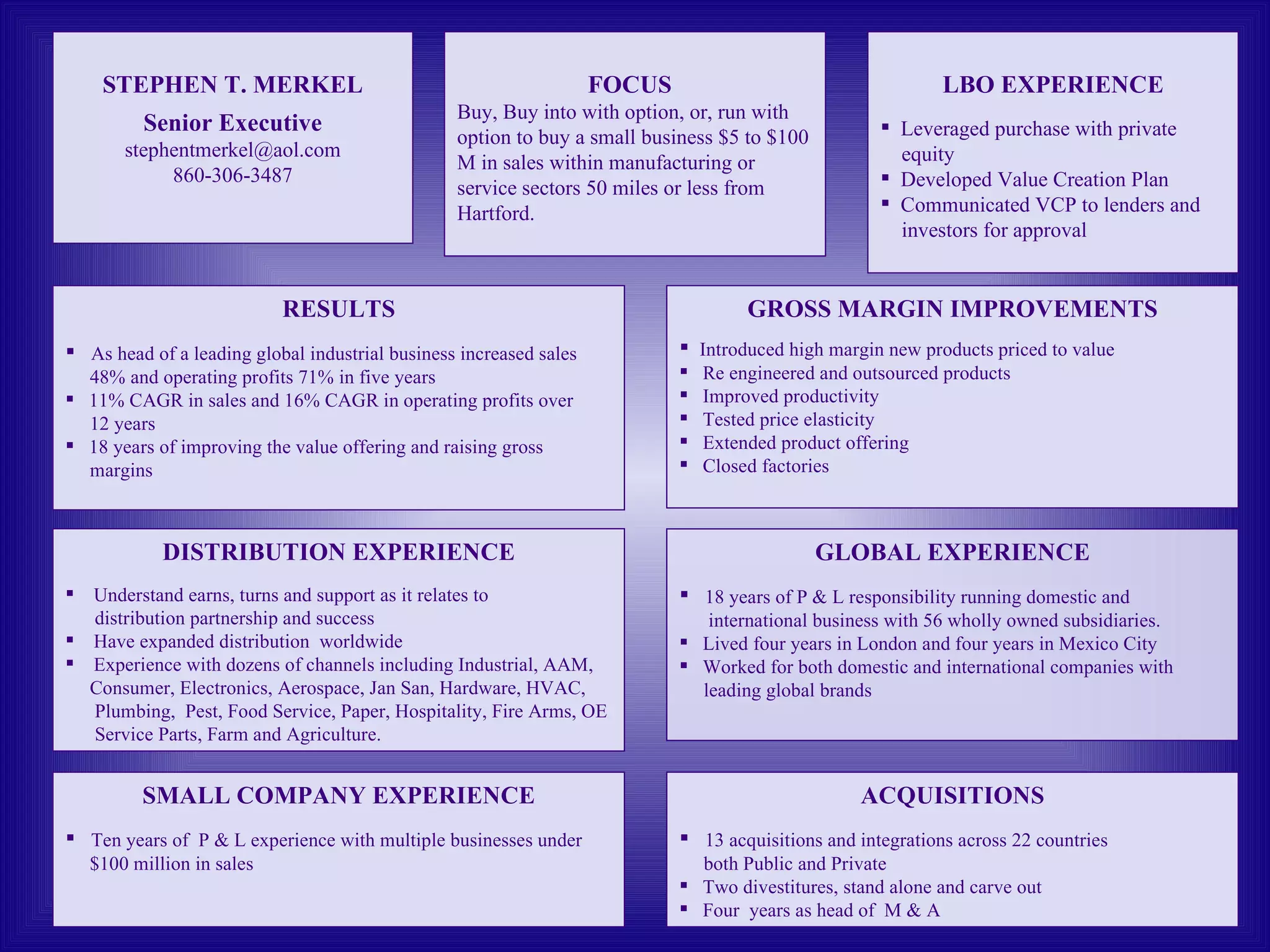 STEPHEN T. MERKEL Senior Executive [email_address] 860-306-3487 FOCUS   Buy, Buy into with option, or, run with option to buy a small business $5 to $100 M in sales within manufacturing or service sectors 50 miles or less from Hartford. SMALL COMPANY EXPERIENCE Ten years of  P & L experience with multiple businesses under $100 million in sales GLOBAL EXPERIENCE 18 years of P & L responsibility running domestic and  international business with 56 wholly owned subsidiaries. Lived four years in London and four years in Mexico City Worked for both domestic and international companies with  leading global brands ACQUISITIONS 13 acquisitions and integrations across 22 countries  both Public and Private Two divestitures, stand alone and carve out Four  years as head of  M & A RESULTS As head of a leading global industrial business increased sales 48% and operating profits 71% in five years  11% CAGR in sales and 16% CAGR in operating profits over 12 years 18 years of improving the value offering and raising gross margins GROSS MARGIN IMPROVEMENTS Introduced high margin new products priced to value Re engineered and outsourced products Improved productivity Tested price elasticity Extended product offering Closed factories DISTRIBUTION EXPERIENCE Understand earns, turns and support as it relates to distribution partnership and success Have expanded distribution  worldwide Experience with dozens of channels including Industrial, AAM,  Consumer, Electronics, Aerospace, Jan San, Hardware, HVAC, Plumbing,  Pest, Food Service, Paper, Hospitality, Fire Arms, OE Service Parts, Farm and Agriculture. LBO EXPERIENCE Leveraged purchase with private  equity Developed Value Creation Plan Communicated VCP to lenders and  investors for approval 
