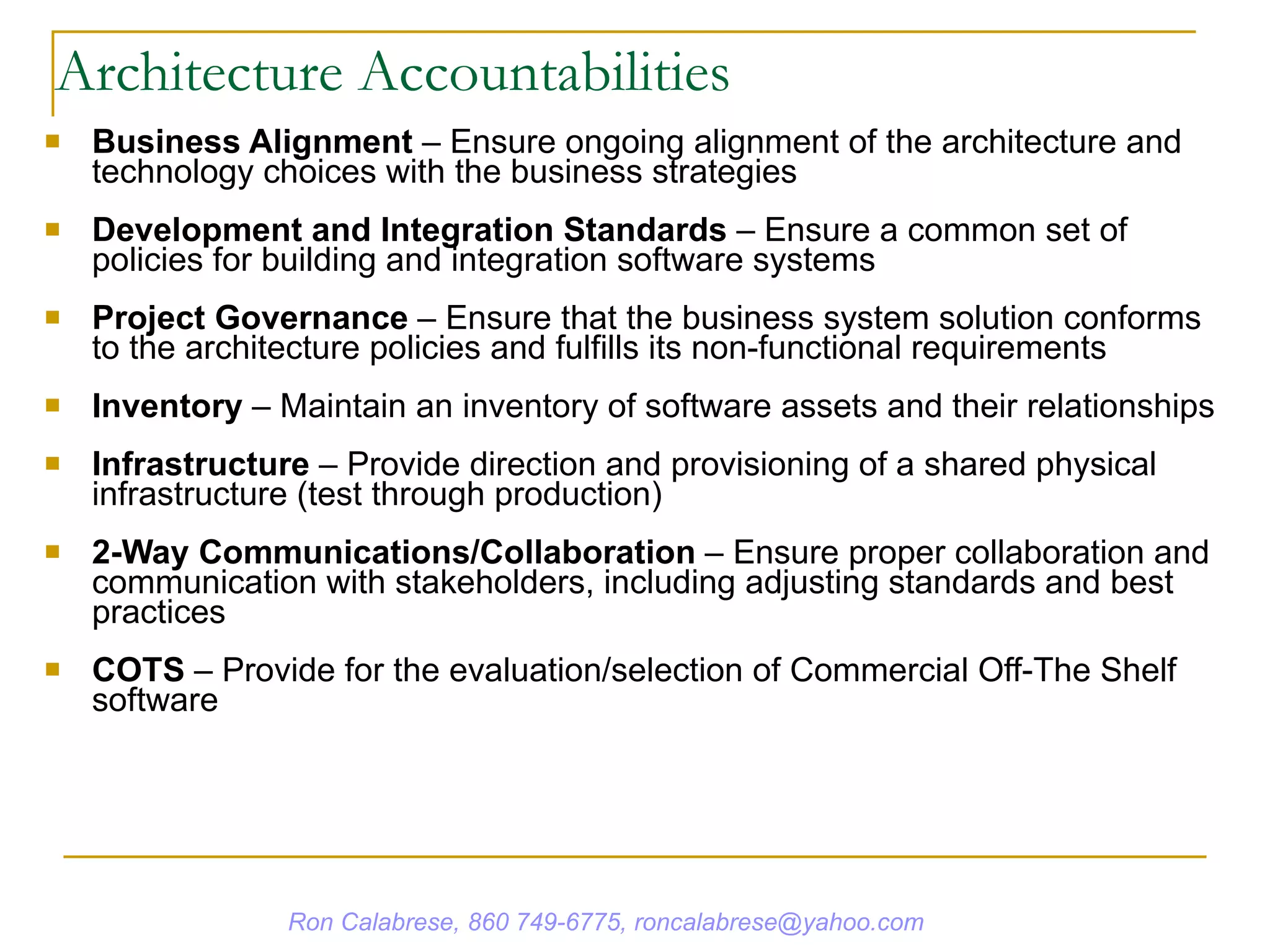 Architecture Accountabilities Business Alignment  – Ensure ongoing alignment of the architecture and technology choices with the business strategies Development and Integration Standards  – Ensure a common set of policies for building and integration software systems Project Governance  – Ensure that the business system solution conforms to the architecture policies and fulfills its non-functional requirements Inventory  – Maintain an inventory of software assets and their relationships Infrastructure  – Provide direction and provisioning of a shared physical infrastructure (test through production) 2-Way Communications/Collaboration  – Ensure proper collaboration and communication with stakeholders, including adjusting standards and best practices COTS  – Provide for the evaluation/selection of Commercial Off-The Shelf software Ron Calabrese, 860 749-6775, roncalabrese@yahoo.com 