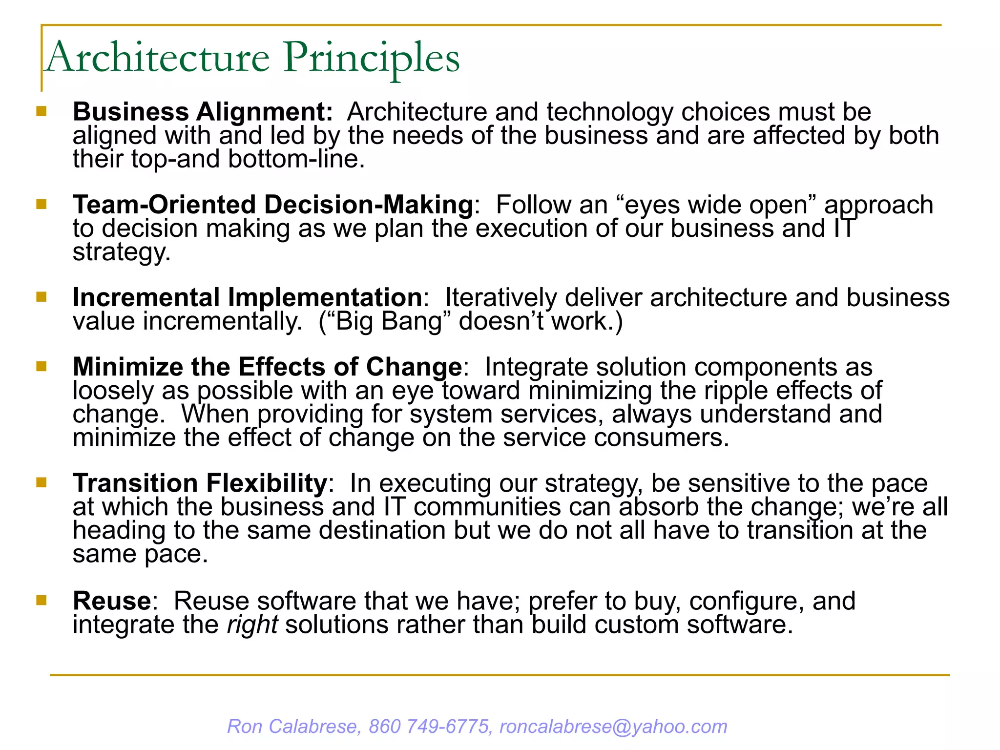 Architecture Principles Business Alignment:   Architecture and technology choices must be aligned with and led by the needs of the business and are affected by both their top-and bottom-line. Team-Oriented Decision-Making :  Follow an “eyes wide open” approach to decision making as we plan the execution of our business and IT strategy. Incremental Implementation :  Iteratively deliver architecture and business value incrementally.  (“Big Bang” doesn’t work.) Minimize the Effects of Change :  Integrate solution components as loosely as possible with an eye toward minimizing the ripple effects of change.  When providing for system services, always understand and minimize the effect of change on the service consumers. Transition Flexibility :  In executing our strategy, be sensitive to the pace at which the business and IT communities can absorb the change; we’re all heading to the same destination but we do not all have to transition at the same pace. Reuse :  Reuse software that we have; prefer to buy, configure, and integrate the  right  solutions rather than build custom software. Ron Calabrese, 860 749-6775, roncalabrese@yahoo.com 
