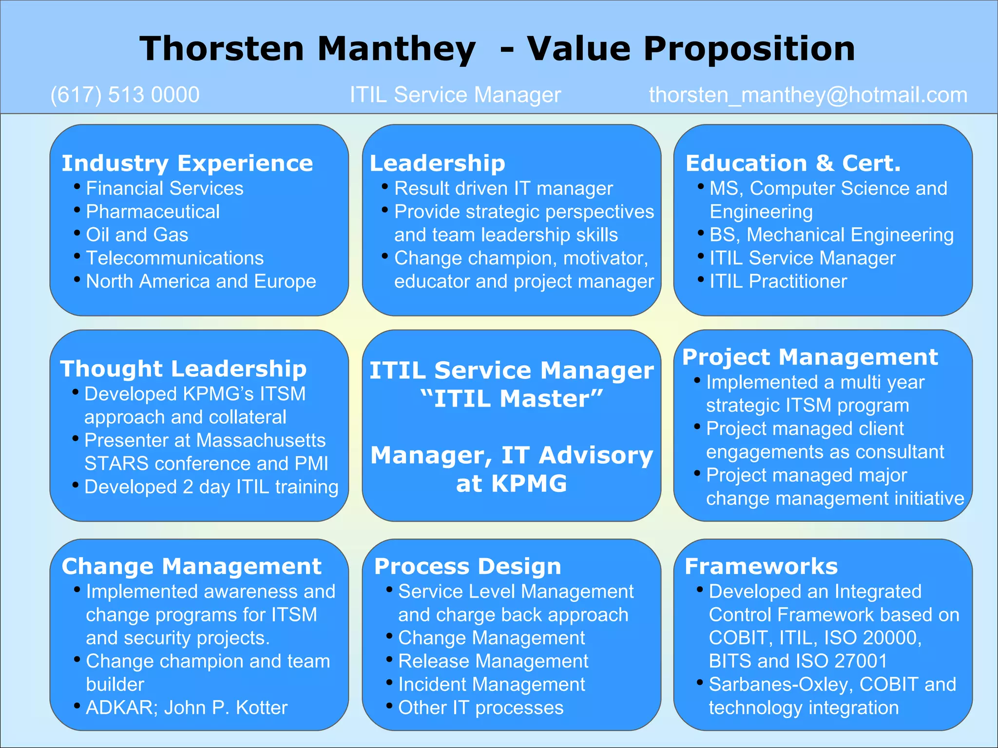 Industry Experience Financial Services   Pharmaceutical  Oil and Gas Telecommunications North America and Europe Leadership Result driven IT manager  Provide strategic perspectives and team leadership skills Change champion, motivator, educator and project manager ITIL Service Manager “ ITIL Master” Manager, IT Advisory at KPMG Education & Cert. MS, Computer Science and  Engineering BS, Mechanical Engineering  ITIL Service Manager ITIL Practitioner Thought Leadership Developed KPMG’s ITSM approach and collateral Presenter at Massachusetts STARS conference and PMI Developed 2 day ITIL training Project Management Implemented a multi year  strategic ITSM program Project managed client engagements as consultant Project managed major change management initiative Frameworks Developed an Integrated Control Framework based on COBIT, ITIL, ISO 20000, BITS and ISO 27001 Sarbanes-Oxley, COBIT and  technology integration  Change Management Implemented awareness and change programs for ITSM and security projects. Change champion and team builder ADKAR; John P. Kotter Process Design Service Level Management and charge back approach Change Management Release Management Incident Management Other IT processes Thorsten Manthey  - Value Proposition (617) 513 0000 ITIL Service Manager [email_address] 