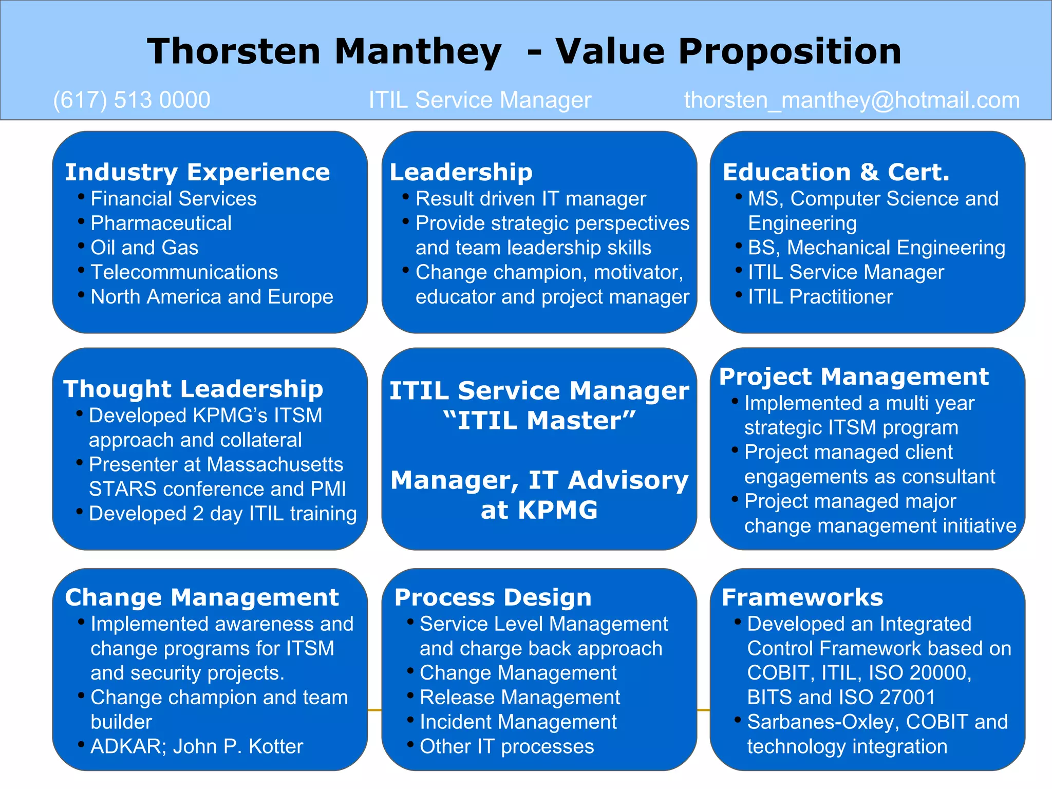 Industry Experience Financial Services   Pharmaceutical  Oil and Gas Telecommunications North America and Europe Leadership Result driven IT manager  Provide strategic perspectives and team leadership skills Change champion, motivator, educator and project manager ITIL Service Manager “ ITIL Master” Manager, IT Advisory at KPMG Education & Cert. MS, Computer Science and  Engineering BS, Mechanical Engineering  ITIL Service Manager ITIL Practitioner Thought Leadership Developed KPMG’s ITSM approach and collateral Presenter at Massachusetts STARS conference and PMI Developed 2 day ITIL training Project Management Implemented a multi year  strategic ITSM program Project managed client engagements as consultant Project managed major change management initiative Frameworks Developed an Integrated Control Framework based on COBIT, ITIL, ISO 20000, BITS and ISO 27001 Sarbanes-Oxley, COBIT and  technology integration  Change Management Implemented awareness and change programs for ITSM and security projects. Change champion and team builder ADKAR; John P. Kotter Process Design Service Level Management and charge back approach Change Management Release Management Incident Management Other IT processes Thorsten Manthey  - Value Proposition (617) 513 0000 ITIL Service Manager [email_address] 